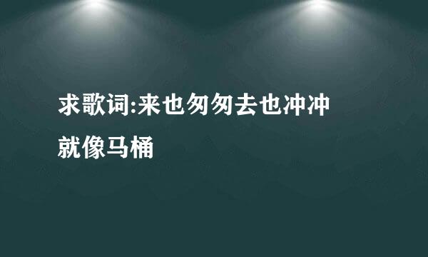 求歌词:来也匆匆去也冲冲 就像马桶