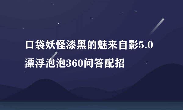 口袋妖怪漆黑的魅来自影5.0漂浮泡泡360问答配招