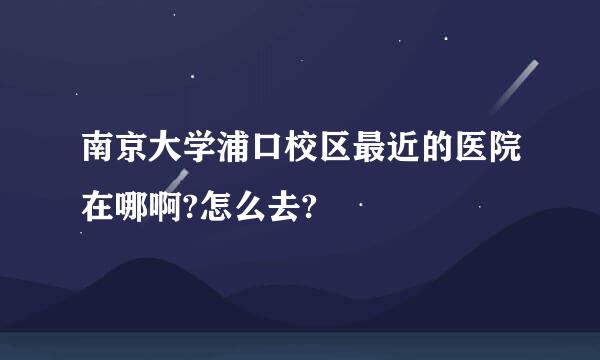 南京大学浦口校区最近的医院在哪啊?怎么去?