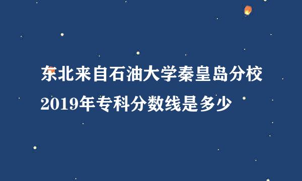 东北来自石油大学秦皇岛分校2019年专科分数线是多少