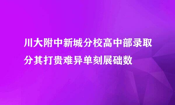 川大附中新城分校高中部录取分其打贵难异单刻展础数