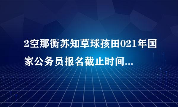 2空那衡苏知草球孩田021年国家公务员报名截止时间是什么时候？