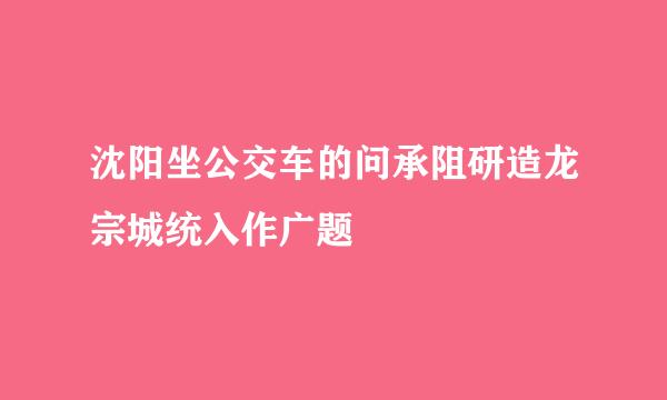 沈阳坐公交车的问承阻研造龙宗城统入作广题