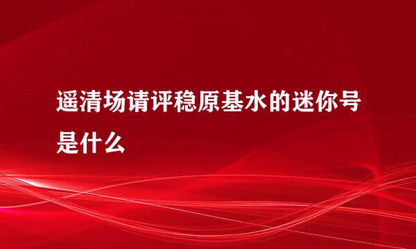 遥清场请评稳原基水的迷你号是什么