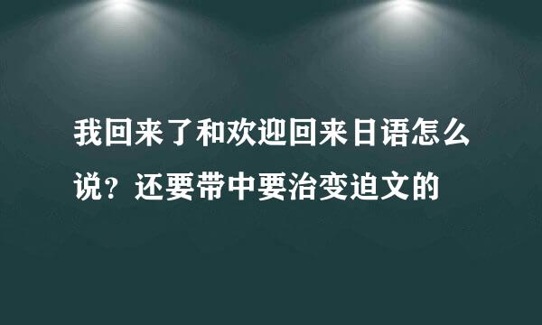 我回来了和欢迎回来日语怎么说？还要带中要治变迫文的