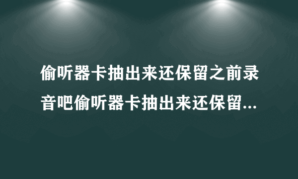 偷听器卡抽出来还保留之前录音吧偷听器卡抽出来还保留之前录音吧？