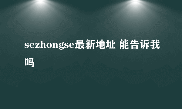 sezhongse最新地址 能告诉我吗