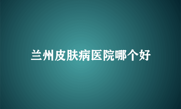 兰州皮肤病医院哪个好