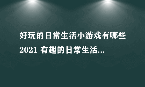 好玩的日常生活小游戏有哪些2021 有趣的日常生活小游戏推荐