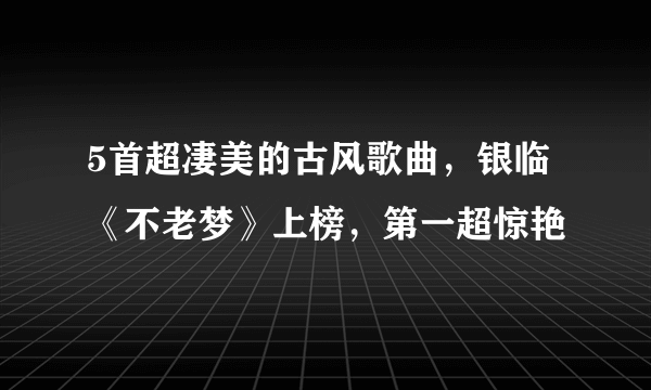 5首超凄美的古风歌曲，银临《不老梦》上榜，第一超惊艳