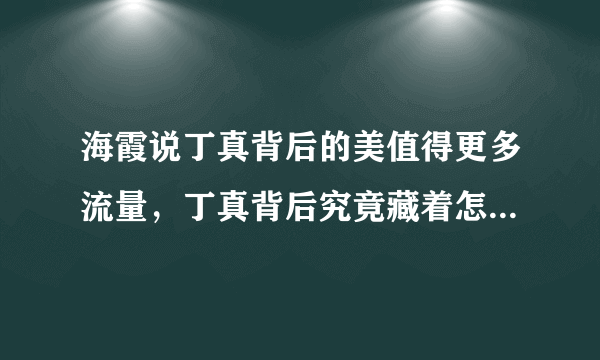 海霞说丁真背后的美值得更多流量，丁真背后究竟藏着怎样的秘密？