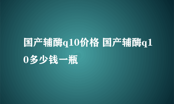 国产辅酶q10价格 国产辅酶q10多少钱一瓶