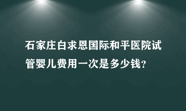 石家庄白求恩国际和平医院试管婴儿费用一次是多少钱？