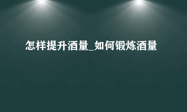 怎样提升酒量_如何锻炼酒量