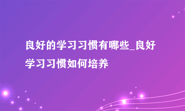 良好的学习习惯有哪些_良好学习习惯如何培养