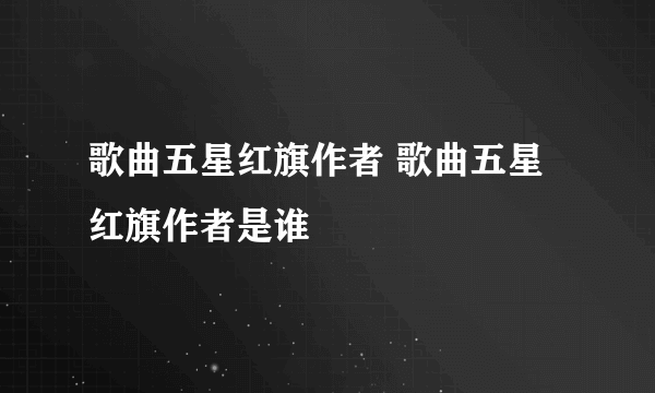 歌曲五星红旗作者 歌曲五星红旗作者是谁