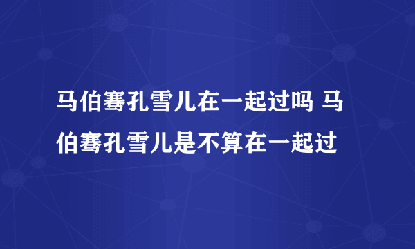 马伯骞孔雪儿在一起过吗 马伯骞孔雪儿是不算在一起过