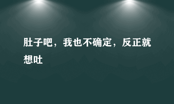 肚子吧，我也不确定，反正就想吐