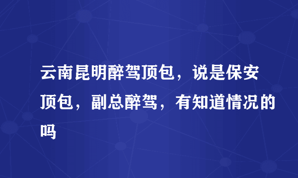 云南昆明醉驾顶包，说是保安顶包，副总醉驾，有知道情况的吗