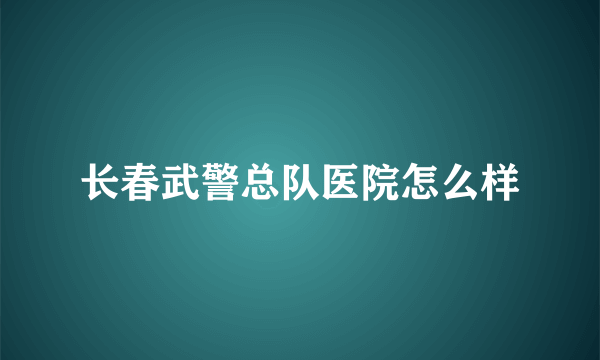 长春武警总队医院怎么样