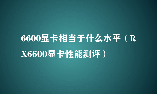 6600显卡相当于什么水平（RX6600显卡性能测评）