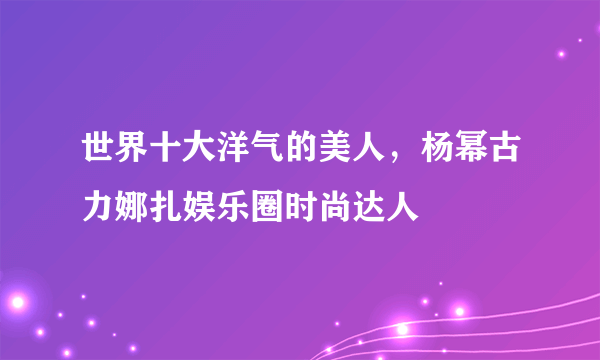 世界十大洋气的美人，杨幂古力娜扎娱乐圈时尚达人 