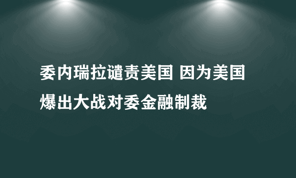 委内瑞拉谴责美国 因为美国爆出大战对委金融制裁