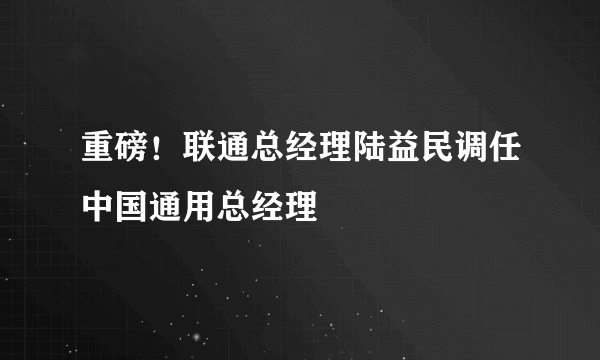 重磅！联通总经理陆益民调任中国通用总经理