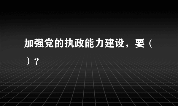 加强党的执政能力建设，要（）？