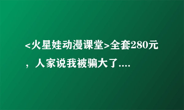 <火星娃动漫课堂>全套280元，人家说我被骗大了....真的吗？我可是在幼儿园办的讲座上买的..