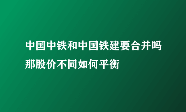 中国中铁和中国铁建要合并吗那股价不同如何平衡