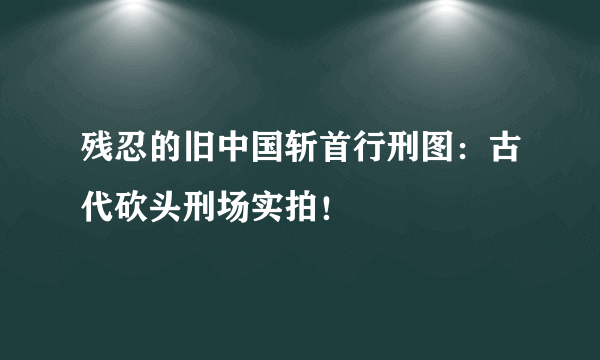 残忍的旧中国斩首行刑图：古代砍头刑场实拍！