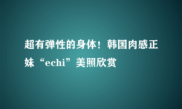 超有弹性的身体！韩国肉感正妹“echi”美照欣赏