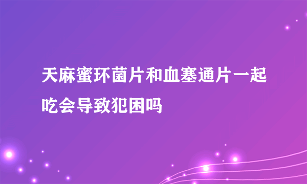 天麻蜜环菌片和血塞通片一起吃会导致犯困吗