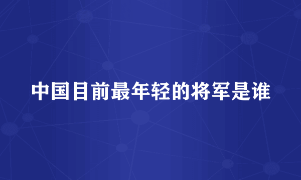 中国目前最年轻的将军是谁