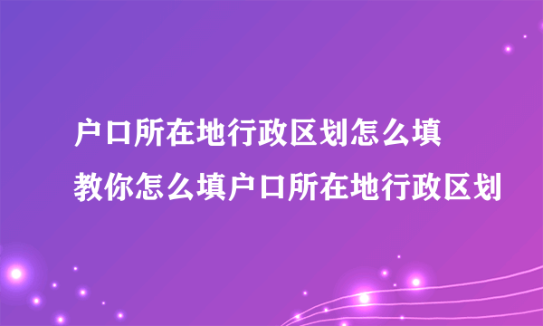 户口所在地行政区划怎么填 教你怎么填户口所在地行政区划