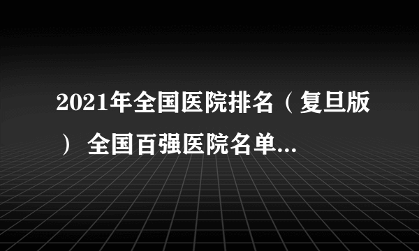 2021年全国医院排名（复旦版） 全国百强医院名单发布！赶快收藏！