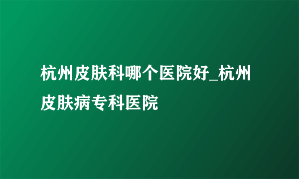 杭州皮肤科哪个医院好_杭州皮肤病专科医院