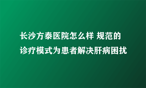 长沙方泰医院怎么样 规范的诊疗模式为患者解决肝病困扰