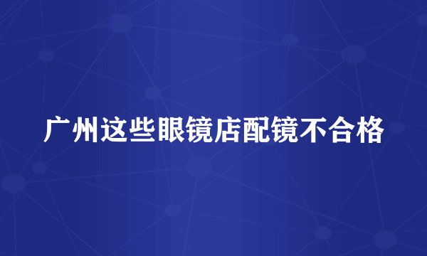 广州这些眼镜店配镜不合格