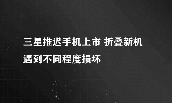 三星推迟手机上市 折叠新机遇到不同程度损坏