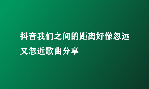 抖音我们之间的距离好像忽远又忽近歌曲分享