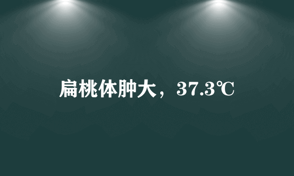 扁桃体肿大，37.3℃