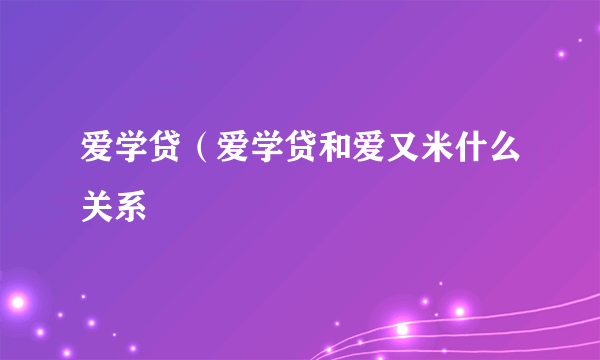 爱学贷（爱学贷和爱又米什么关系