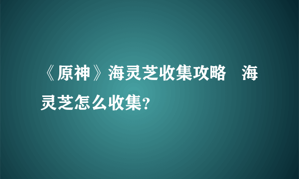 《原神》海灵芝收集攻略   海灵芝怎么收集？