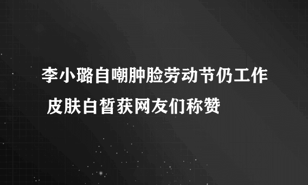 李小璐自嘲肿脸劳动节仍工作 皮肤白皙获网友们称赞