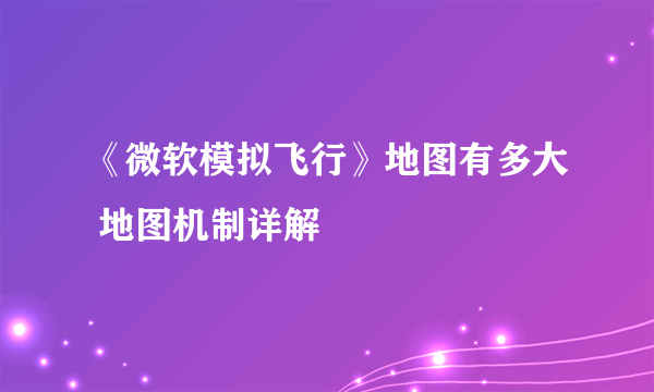 《微软模拟飞行》地图有多大 地图机制详解