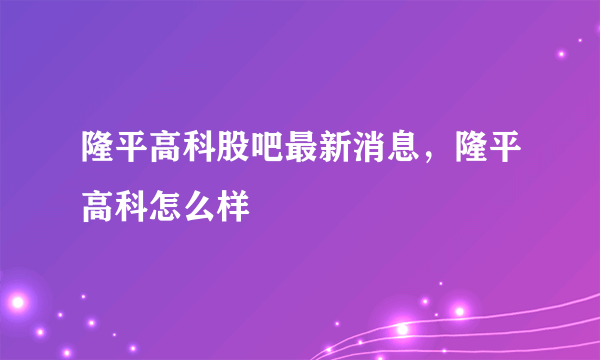 隆平高科股吧最新消息，隆平高科怎么样