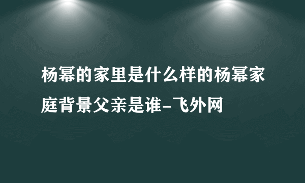 杨幂的家里是什么样的杨幂家庭背景父亲是谁-飞外网