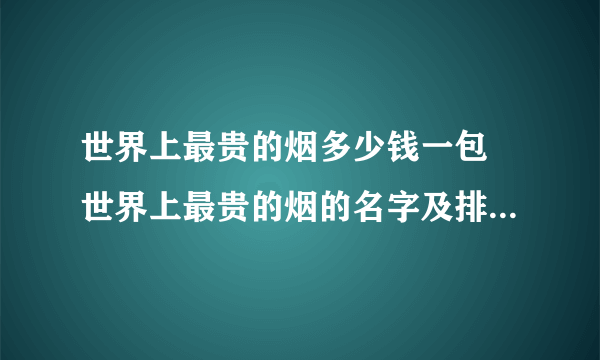 世界上最贵的烟多少钱一包 世界上最贵的烟的名字及排行(多图片)